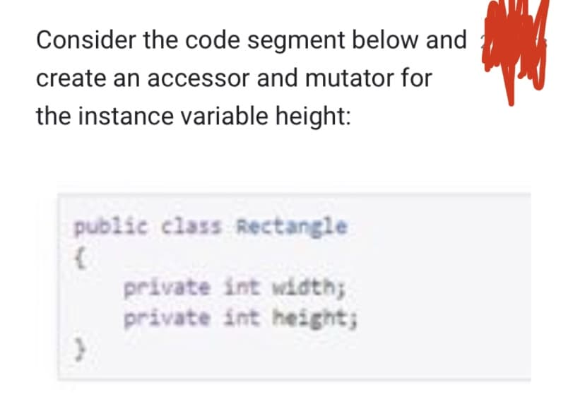 Consider the code segment below and
create an accessor and mutator for
the instance variable height:
public class Rectangle
}
private int width;
private int height;