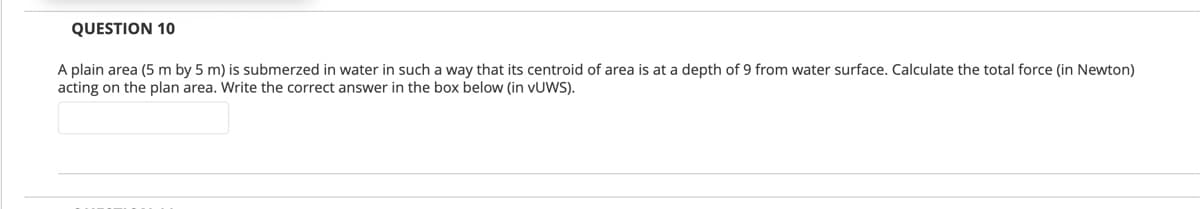 QUESTION 10
A plain area (5 m by 5 m) is submerzed in water in such a way that its centroid of area is at a depth of 9 from water surface. Calculate the total force (in Newton)
acting on the plan area. Write the correct answer in the box below (in VUWS).