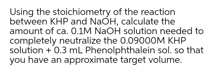 Using the stoichiometry of the reaction
between KHP and NaÕH, calculate the
amount of ca. 0.1M NaOH solution needed to
completely neutralize the 0.09000M KHP
solution + 0.3 mL Phenolphthalein sol. so that
you have an approximate target volume.
