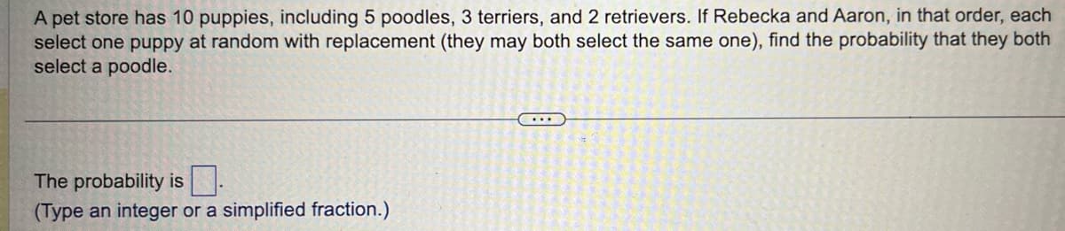 A pet store has 10 puppies, including 5 poodles, 3 terriers, and 2 retrievers. If Rebecka and Aaron, in that order, each
select one puppy at random with replacement (they may both select the same one), find the probability that they both
select a poodle.
The probability is
(Type an integer or a simplified fraction.)
...