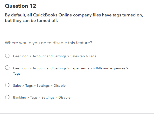 Question 12
By default, all QuickBooks Online company files have tags turned on,
but they can be turned off.
Where would you go to disable this feature?
Gear icon > Account and Settings > Sales tab > Tags
Gear icon > Account and Settings > Expenses tab > Bills and expenses >
Tags
Sales > Tags > Settings > Disable
Banking > Tags > Settings > Disable