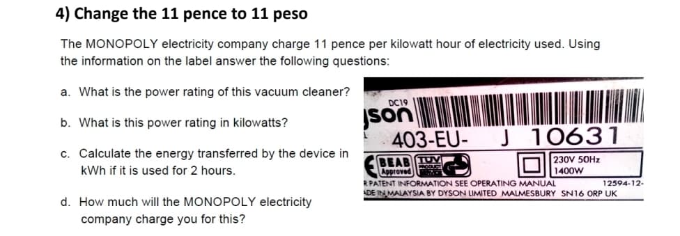 4) Change the 11 pence to 11 peso
The MONOPOLY electricity company charge 11 pence per kilowatt hour of electricity used. Using
the information on the label answer the following questions:
a. What is the power rating of this vacuum cleaner?
b. What is this power rating in kilowatts?
c. Calculate the energy transferred by the device in
kWh if it is used for 2 hours.
d. How much will the MONOPOLY electricity
company charge you for this?
DC19
son
403-EU- J 10631
BEAB TUM
PRODUCT
Approved
230V 50Hz
1400W
R PATENT INFORMATION SEE OPERATING MANUAL
ADE IN MALAYSIA BY DYSON LIMITED MALMESBURY SN16 ORP UK
12594-12-