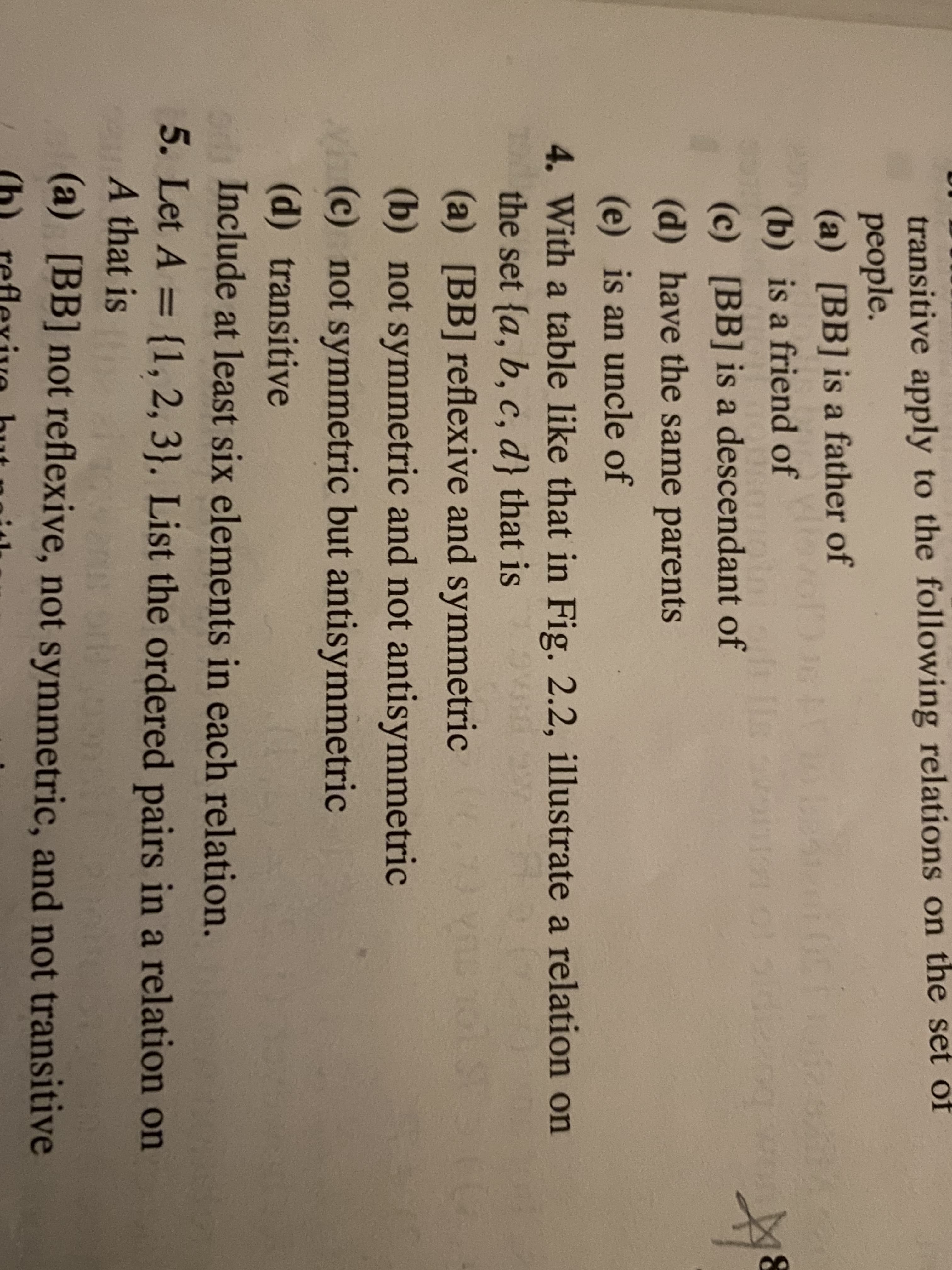 transitive apply to the following relations on the set of
people.
(a) [BB] is a father of
(b) is a friend of
(c) [BB] is a descendant of
(d) have the same parents
(e) is an uncle of
4. With a table like that in Fig. 2.2, illustrate a relation on
the set {a, b, c, d} that is
(a) [BB] reflexive and symmetric
(b) not symmetric and not antisymmetric
(c) not symmetric but antisymmetric
(d) transitive
Include at least six elements in each relation.
5. Let A = {1, 2, 3}. List the ordered pairs in a relation on
A that is
(a) [BB] not reflexive, not symmetric, and not transitive
(h) reflexive but gith
