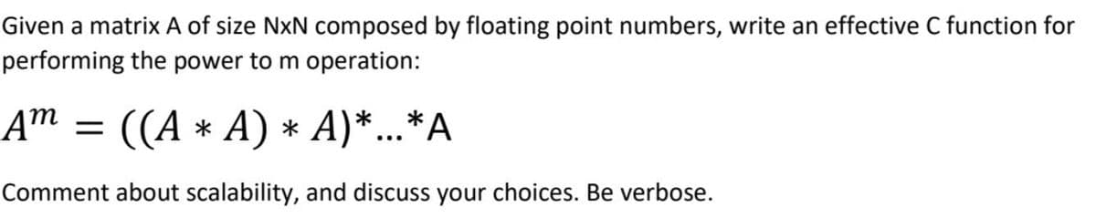 Given a matrix A of size NxN composed by floating point numbers, write an effective C function for
performing the power to m operation:
Am =
((А * А) * A)*..*А
Comment about scalability, and discuss your choices. Be verbose.
