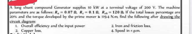 A long shunt compound Generator supplies 10 kW at a terminal voltage of 200 V. The machine
parameters are as follows: R₂ = 0.07 , R, = 0.1 , Rh= 120 2 If the total losses percentage are
20% and the torque developed by the prime mover is 119.4 N.m, find the following after drawing the
circuit diagram:
1. Overall efficiency and the input power
2. Iron and friction loss,
2. Copper loss,
4. Speed in r.p.m.