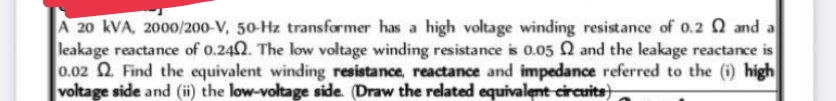 A 20 kVA, 2000/200-V, 50-Hz transformer has a high voltage winding resistance of 0.2 2 and a
leakage reactance of 0.242. The low voltage winding resistance is 0.05 2 and the leakage reactance is
0.02 2. Find the equivalent winding resistance, reactance and impedance referred to the (i) high
voltage side and (ii) the low-voltage side. (Draw the related equivalent circuits)