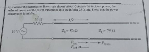 Q. Consider the transmission line circuit shown below. Compute the incident power, the
reflected power, and the power transmitted into the infinite 75 ft line. Show that the power
conservation is satisfied.
-1/2
www
10 V
Zo = 50 £2
Z₁-7592
Pas