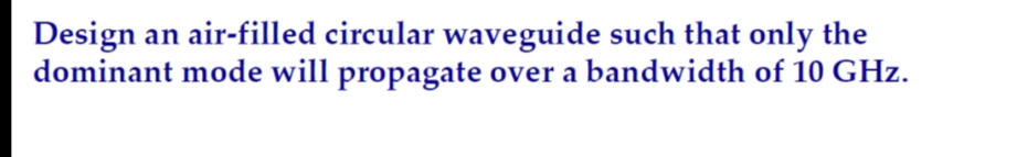 Design an air-filled circular waveguide such that only the
dominant mode will propagate over a bandwidth of 10 GHz.