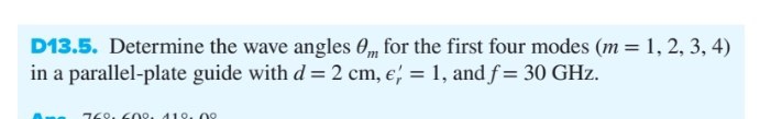 D13.5. Determine the wave angles 0m for the first four modes (m = 1, 2, 3, 4)
in a parallel-plate guide with d = 2 cm, e = 1, and f= 30 GHz.
760, 60°. 119. no