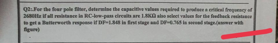 Q2:.For the four pole filter, determine the capacitive values required to produce a critical frequency of
2680Hz if all resistance in RC-low-pass circuits are 1.8KQ also select values for the feedback resistance
to get a Butterworth response if DF-1.848 in first stage and DF-0.765 in second stage.(answer with
figure)