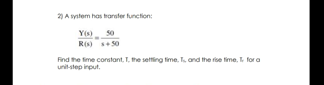 2) A system has transfer function:
Y(s)
50
R(s)
s+50
Find the time constant, T, the settling time, Ts, and the rise time, Tr for a
unit-step input.