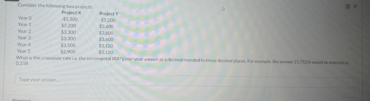 Consider the following two projects:
Project X
Project Y
Year 0
-$5,500
-$7,200
Year 1
$2,200
$3,600
Year 2
$3,300
$3,600
Year 3
$3,300
$3,600
Year 4
Year 5
$3,100
$3,150
$2,900
$3,150
What is the crossover rate i.e. the incremental IRR? Enter your answer as a decimal rounded to three decimal places. For example. the answer 21.752% would be entered as
0.218
Type your answer...
Previous