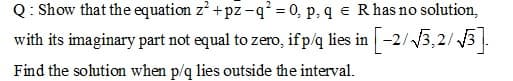 Q: Show that the equation z' + pz -q² = 0, p, q e Rhas no solution,
with its imaginary part not equal to zero, ifp/q lies in -2/3,2/ 3.
Find the solution when p/g lies outside the interval.
