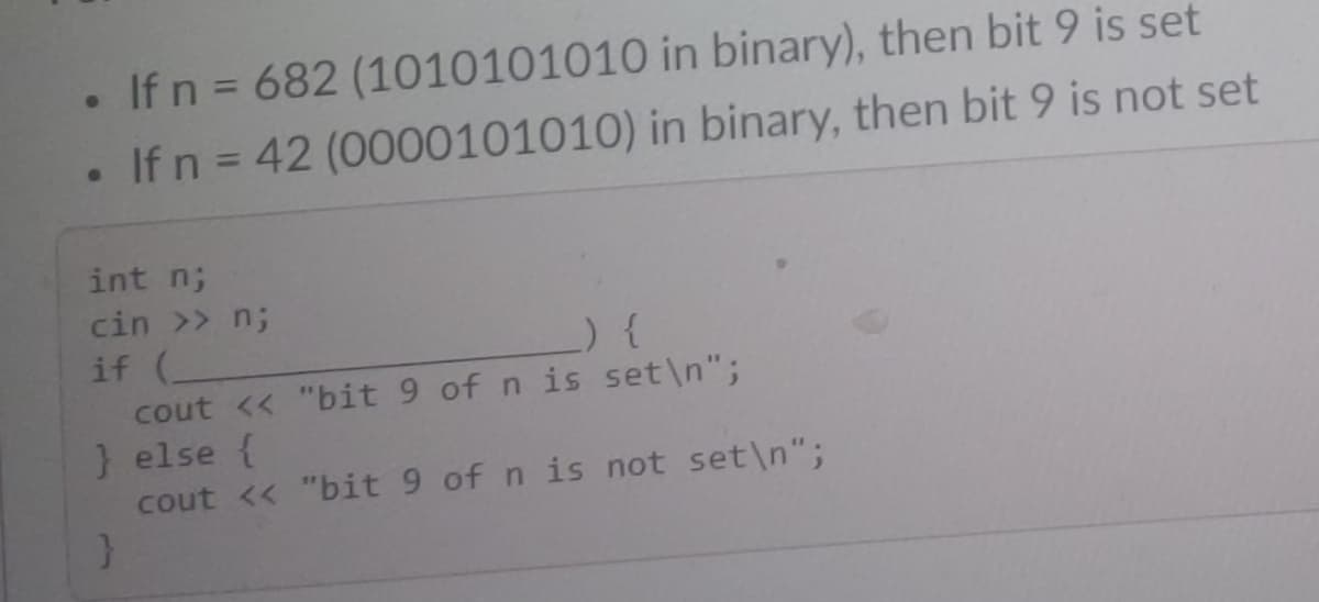 • If n = 682 (1010101010 in binary), then bit 9 is set
If n = 42 (0000101010) in binary, then bit 9 is not set
int n;
cin >> n;
_) {
if (
cout << "bit 9 of n is set\n";
} else {
cout << "bit 9 of n is not set\n";
