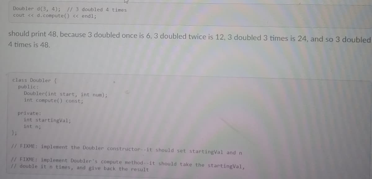 Doubler d(3, 4); // 3 doubled 4 times
cout <« d.compute() << endl;
should print 48, because 3 doubled once is 6, 3 doubled twice is 12, 3 doubled 3 times is 24, and so 3 doubled
4 times is 48.
class Doubler {
public:
Doubler(int start, int num);
int compute() const;
private:
int startingVal;
int n;
};
// FIXME: implement the Doubler constructor--it should set startingVal and n
// FIXME: implement Doubler's compute method--it should take the startingVal,
// double it n times, and give back the result
