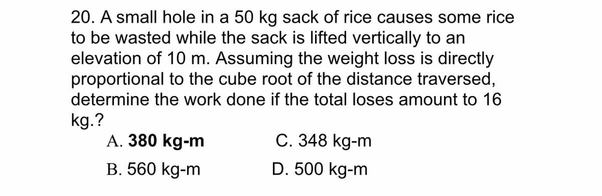 20. A small hole in a 50 kg sack of rice causes some rice
to be wasted while the sack is lifted vertically to an
elevation of 10 m. Assuming the weight loss is directly
proportional to the cube root of the distance traversed,
determine the work done if the total loses amount to 16
kg.?
A. 380 kg-m
C. 348 kg-m
B. 560 kg-m
D. 500 kg-m
