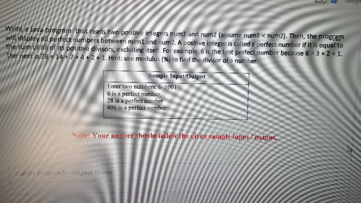 Write a Java program that reads two positive integers num1 and num2 (assume num1 < num2). Then, the program
will display all perfect numbers between num1 and num2. A positive integer is called a perfect number if it is equal to
the sum of all of its positive divisors, excluding itself. For example, 6 is the first perfect number because 6 3 +2+1.
The next is 28 - 14 + 7 + 4 + 2 + 1. Hint: use modulus (%) to find the divisor of a number.
Sample Input/Output
Enter two numbers: 6 1001
6 is a perfect number
28 is a perfect number
496 is a perfect number
Note: Your ans vershonld follow the giyen sample inprt/output.
Use the editor to format your answer
