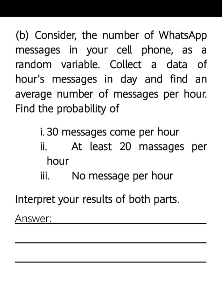 (b) Consider, the number of WhatsApp
messages in your cell phone, as a
random variable. Collect a data of
hour's messages in day and find an
average number of messages per hour.
Find the probability of
1. 30 messages come per hour
ii.
At least 20 massages per
hour
iii.
No message per hour
Interpret your results of both parts.
Answer:
