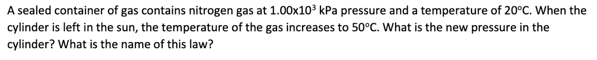 A sealed container of gas contains nitrogen gas at 1.00x10³ kPa pressure and a temperature of 20°C. When the
cylinder is left in the sun, the temperature of the gas increases to 50°C. What is the new pressure in the
cylinder? What is the name of this law?
