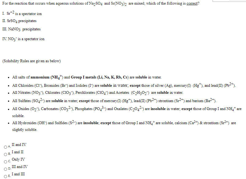 For the reaction that occurs when aqueous solutions of Na SO4 and Sr(NO3)2 are mixed; which of the following is corect?
I. Sr*2 is a spectator ion
II. SrSO4 precipitates
III. NANO3 precipitates
IV. NO; is a spectator ion
(Solubility Rules are given as below)
• All salts of ammonium (NH,) and Group I metals (Li, Na, K, Rb, Cs) are soluble in water.
• All Chlorides (CI"), Bromides (Br) and Iodides (I) are soluble in water; except those of silver (Ag), mercury(I) (Hg"), and lead(II) (Pb2").
• All Nitrates (NO3), Chlorates (C103"), Perchlorates (C104) and Acetates (C2H302) are soluble in water.
• All Sulfates (SO42-) are soluble in water; except those of mercury(1) (Hg"), lead(II) (Pb2*) strontium (Sr2*) and barium (Ba2).
• All Oxides (02), Carbonates (CO32-), Phosphates (PO43-) and Oxalates (C2042-) are insoluble in water; except those of Group I and NH,* are
soluble.
All Hydroxides (OH) and Sulfides (S2-) are insoluble; except those of Group I and NH, are soluble, calcium (Ca?) & strontium (Sr2+) are
slightly soluble.
II and IV
OA.
I and II
OB.
o. Only IV
III and IV
OD.
O E.
I and III
