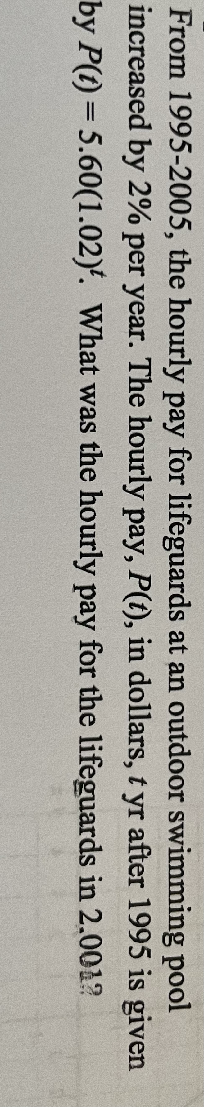 From 1995-2005, the hourly pay for lifeguards at an outdoor swimming pool
increased by 2% per year. The hourly pay, P(t), in dollars, t yr after 1995 is given
by P(t) = 5.60(1.02)'. What was the hourly pay for the lifeguards in 2.0012
