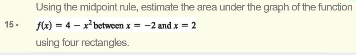 Using the midpoint rule, estimate the area under the graph of the function
15 -
f(x) = 4 – x between x = -2 and x = 2
%3D
%3D
using four rectangles.
