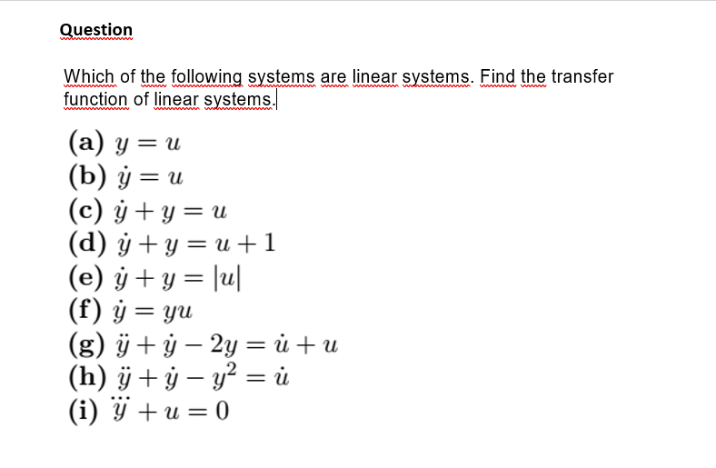 Question
Which of the following systems are linear systems. Find the transfer
function of linear systems.
www
(а) у — и
(b) ў — и
(c) ý + y = u
(d) ý + y = u +1
(e) ÿ + y = |u|
(f) ý = yu
(g) ÿ+ ÿ – 2y = ủ + u
(h) ÿ + ỷ – y² = i
(i) ÿ + u = 0
||
%3|
%3D
