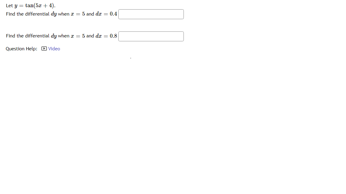 Let y = tan(5x + 4).
Find the differential dy when x = 5 and dx = 0.4
Find the differential dy when x = 5 and dx = 0.8
Question Help: D Video
