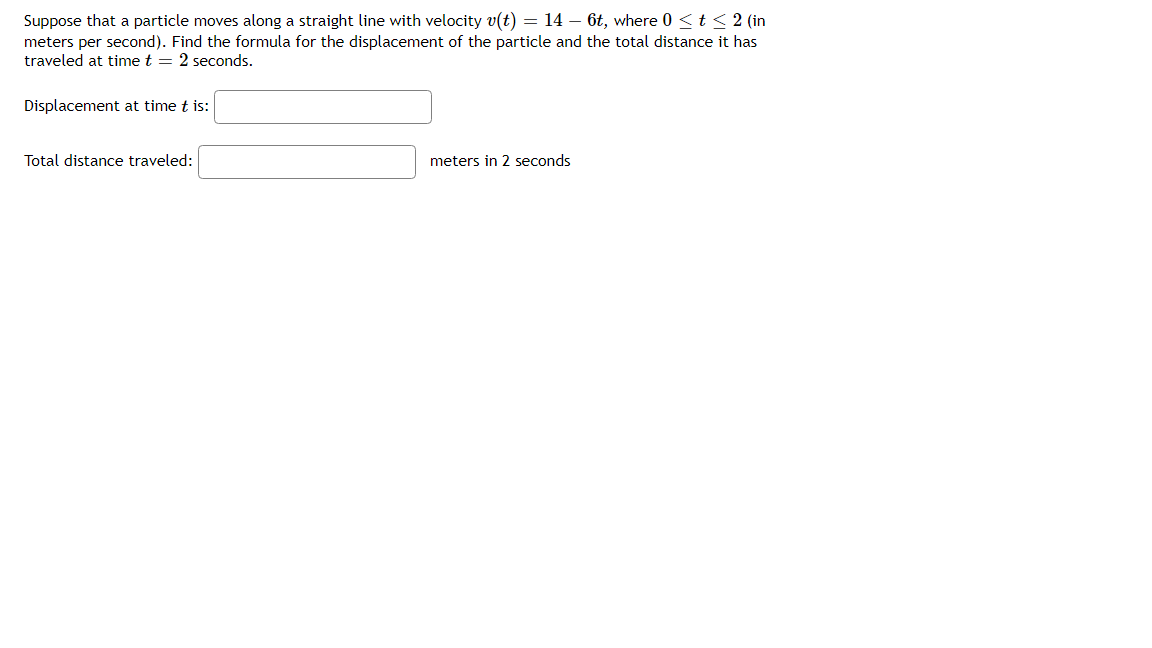 Suppose that a particle moves along a straight line with velocity v(t) = 14 – 6t, where 0 <t 2 (in
meters per second). Find the formula for the displacement of the particle and the total distance it has
traveled at time t = 2 seconds.
Displacement at time t is:
Total distance traveled:
meters in 2 seconds
