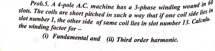 Prob.5. A 4-pole A.C. machine has a 3-phase winding wound in 60
slot number 1, the other side of same coil lies in slot number 13. Calcula.
słots. The coils are short pitched in such a way that if one coil side lies in
the winding factor for -
(i) Fundamental and (ü) Third order harmonic.
