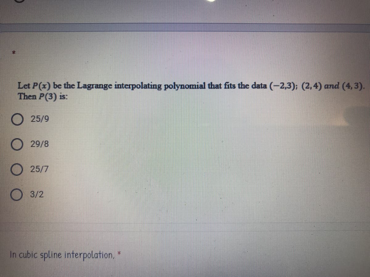 Let P(x) be the Lagrange interpolating polynomial that fits the data (-2,3); (2,4) and (4,3).
Then P(3) is:
O 25/9
29/8
O 25/7
O 3/2
In cubic spline interpolation,
