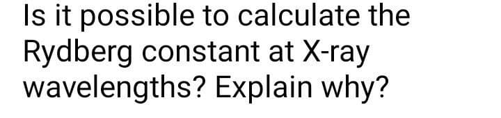 Is it possible to calculate the
Rydberg constant at X-ray
wavelengths? Explain why?
