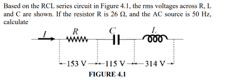 Based on the RCL series circuit in Figure 4.1, the rms voltages across R, L
and C are shown. If the resistor R is 26 Q, and the AC source is 50 Hz,
calculate
L.
R
www
HE
-153 V -115 V
314 V
FIGURE 4.1
