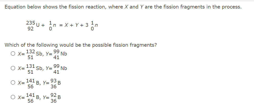 Equation below shows the fission reaction, where X and Y are the fission fragments in the process.
235 U +
n = X + Y + 3 n
92
Which of the following would be the possible fission fragments?
132
99
O X=
51
2 Sb, Y=
Nb
41
O X=
51
131 Sb, Y=
99
Nb
41
141
В, Y3
56
O X=
93 в
36
O X= 41 B, Y= 92 B
56
36
