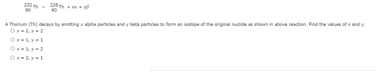 232 Th
90
228
Th+ χα + yβ
90
A Thorium (Th) decays by emitting x alpha particles and y beta particles to form an isotope of the original nuclide as shown in above reaction. Find the values of x and y.
O x = 2, y = 2
O x = 1, y = 1
O x = 1, y = 2
O x = 2, y = 1
