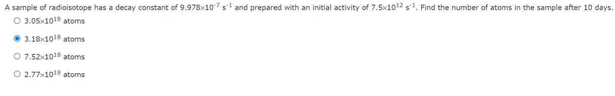 A sample of radioisotope has a decay constant of 9.978x10-7 s1 and prepared with an initial activity of 7.5x1012 s1. Find the number of atoms in the sample after 10 days.
O 3.05×1018 atoms
3.18x1018 atoms
O 7.52×1018 atoms
O 2.77x1018 atoms
