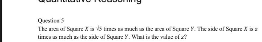 Question 5
The area of Square X is v5 times as much as the area of Square Y. The side of Square X is z
times as much as the side of Square Y. What is the value of z?
