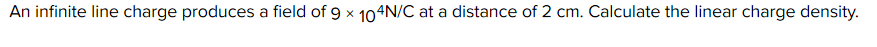An infinite line charge produces a field of 9 x 104N/C at a distance of 2 cm. Calculate the linear charge density.
