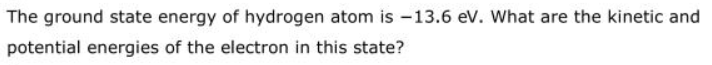 The ground state energy of hydrogen atom is -13.6 ev. What are the kinetic and
potential energies of the electron in this state?
