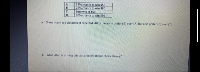 25% chance to win $50
20% chance to win $80
Sure win of $50
80% chance to win $80
a. Show that it is a violation of expected utility theory to prefer (B) over (A) but also prefer (C) over (D).
A
B
C
D
b. What effect is driving this violation of rational choice theory?