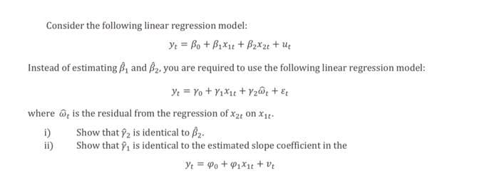 Consider the following linear regression model:
Yt = Bo + B₁x₁t + B₂x2t + Ut
Instead of estimating, and B₂, you are required to use the following linear regression model:
Yt = Yo + Y₁X₁t+Y₂Wt + &t
where is the residual from the regression of x2 on X₁t
i)
Show that 2 is identical to ₂.
ii)
Show that is identical to the estimated slope coefficient in the
Yt= Po + ₁x₁ + vt