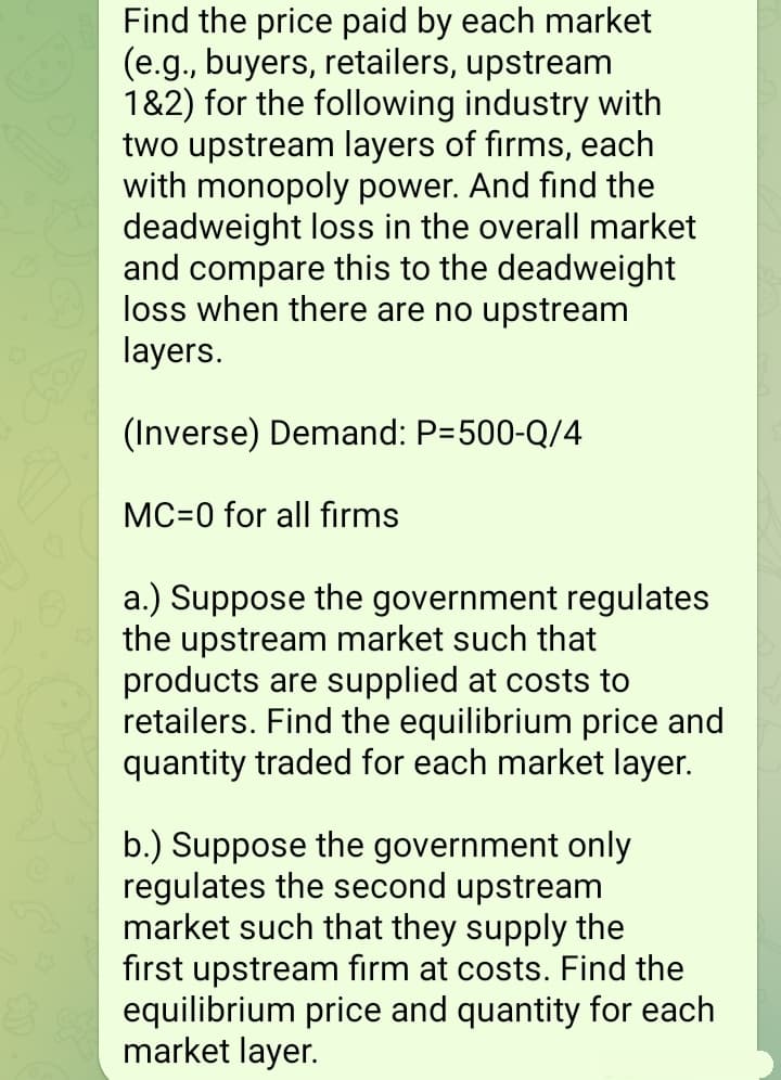 Find the price paid by each market
(e.g., buyers, retailers, upstream
1&2) for the following industry with
two upstream layers of firms, each
with monopoly power. And find the
deadweight loss in the overall market
and compare this to the deadweight
loss when there are no upstream
layers.
(Inverse) Demand: P-500-Q/4
MC=0 for all firms
a.) Suppose the government regulates
the upstream market such that
products are supplied at costs to
retailers. Find the equilibrium price and
quantity traded for each market layer.
b.) Suppose the government only
regulates the second upstream
market such that they supply the
first upstream firm at costs. Find the
equilibrium price and quantity for each
market layer.