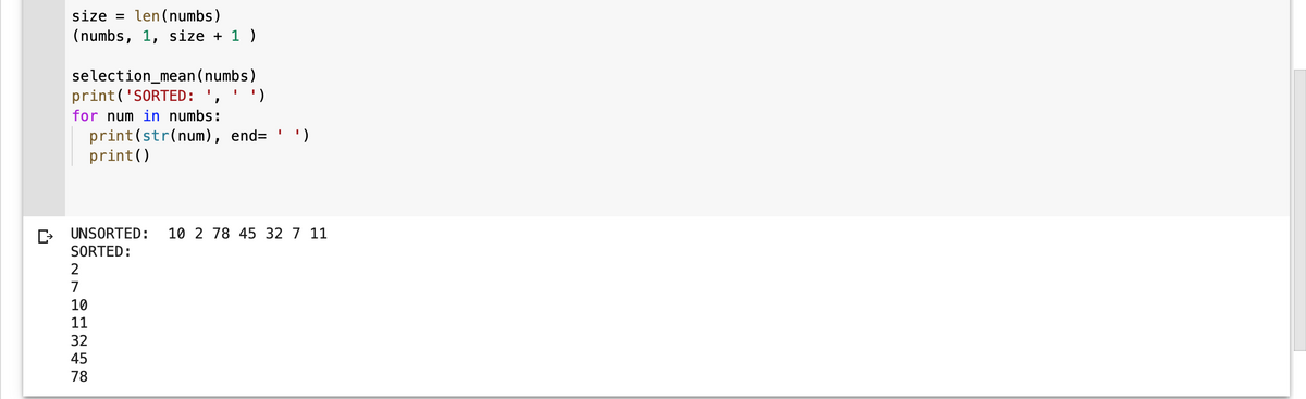 size = len(numbs)
(numbs, 1, size + 1 )
selection_mean (numbs)
print('SORTED: ', ' ')
for num in numbs:
2
7
print (str(num), end= ')
print()
CUNSORTED: 10 2 78 45 32 7 11
SORTED:
10 11 32 45 78
I