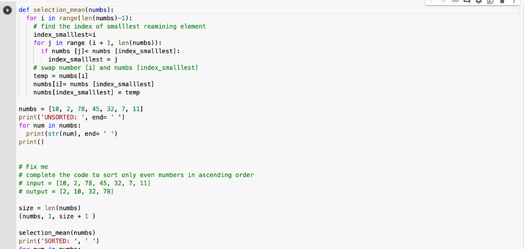 def selection_mean(numbs):
for i in range (len (numbs)-1):
# find the index of smalllest reamining element
index_smalllest=i
for j in range (1 + 1, len(numbs)):
if numbs [j]< numbs [index_smalllest]:
index_smalllest j
#swap number [i] and numbs [index_smalllest]
numbs [i]
temp
numbs [1] numbs [index_smalllest]
numbs [index_smalllest] = temp
numbs [10, 2, 78, 45, 32, 7, 11]
print('UNSORTED: ', end= ')
for num in numbs:
print (str(num), end=' ')
print()
# Fix me
# complete the code to sort only even numbers in ascending order
#input = [10, 2, 78, 45, 32, 7, 11]
#output= [2, 10, 32, 78]
size = len(numbs)
(numbs, 1, size + 1 )
selection_mean (numbs)
print('SORTED: ', ')
for num in number