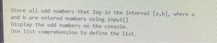 Store all odd numbers that lay in the interval [a,b], where a
and b are entered numbers using input()
Display the odd numbers on the console.
Use list comprehension to define the list.