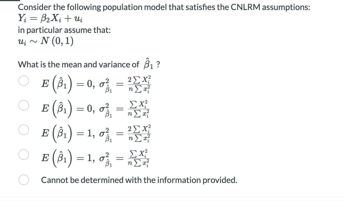 Consider the following population model that satisfies the CNLRM assumptions:
Y; = β2X; + ui
in particular assume that:
N (0,1)
U j ~
What is the mean and variance of 3₁ ?
βι
Ε σ
(βι) = 0, 6
Ε (βι) = 0, 6%
Ε (βι) = 1, 6
= {"
= €
= ?Σ
ΣΧ
Σα
ΣΧ
nΣα
η
Ε (βι) = 1, 6
Cannot be determined with the information provided.
=
=