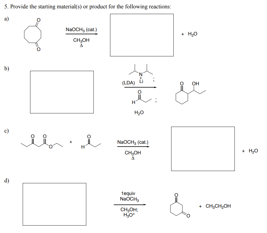 5. Provide the starting material(s) or product for the following reactions:
a)
b)
c)
d)
ii
NaOCH 3 (cat.)
CH3OH
A
i
O=
(LDA)
H
'N'
H₂O
NaOCH3 (cat.)
CH3OH
Δ
1equiv
NaOCH3
CH₂OH;
H3O+
i
+ H₂O
OH
+ CH3CH₂OH
+ H₂O