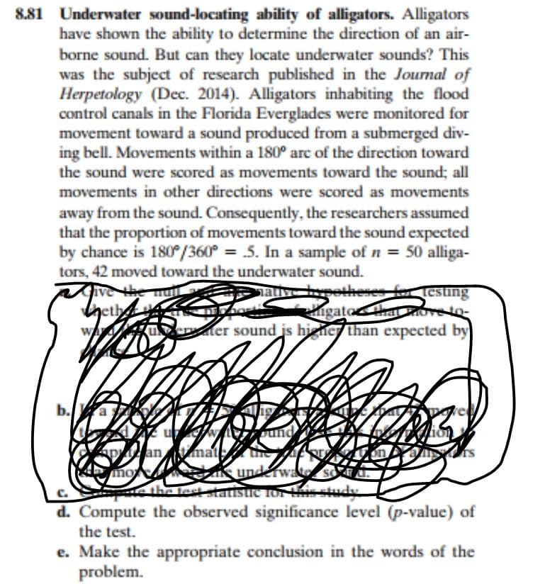 881 Underwater sound-locating ability of alligators. Alligators
have shown the ability to determine the direction of an air-
borne sound. But can they locate underwater sounds? This
was the subject of research published in the Journal of
Herpetology (Dec. 2014). Alligators inhabiting the flood
control canals in the Florida Everglades were monitored for
movement toward a sound produced from a submerged div-
ing bell. Movements within a 180° arc of the direction toward
the sound were scored as movements toward the sound; all
movements in other directions were scored as movements
away from the sound. Consequently, the researchers assumed
that the proportion of movements toward the sound expected
by chance is 180°/360° = 5. In a sample of n = 50 alliga-
tors, 42 moved toward the underwater sound.
ive the mu
heth
wA ueter sound js higner than expected by
hative petheses ftesung
igatothatoeto-
b.a
apan matt
eamunderwate
e the fest tatisue ror isstudy
d. Compute the observed significance level (p-value) of
C.
the test.
e. Make the appropriate conclusion in the words of the
problem.
