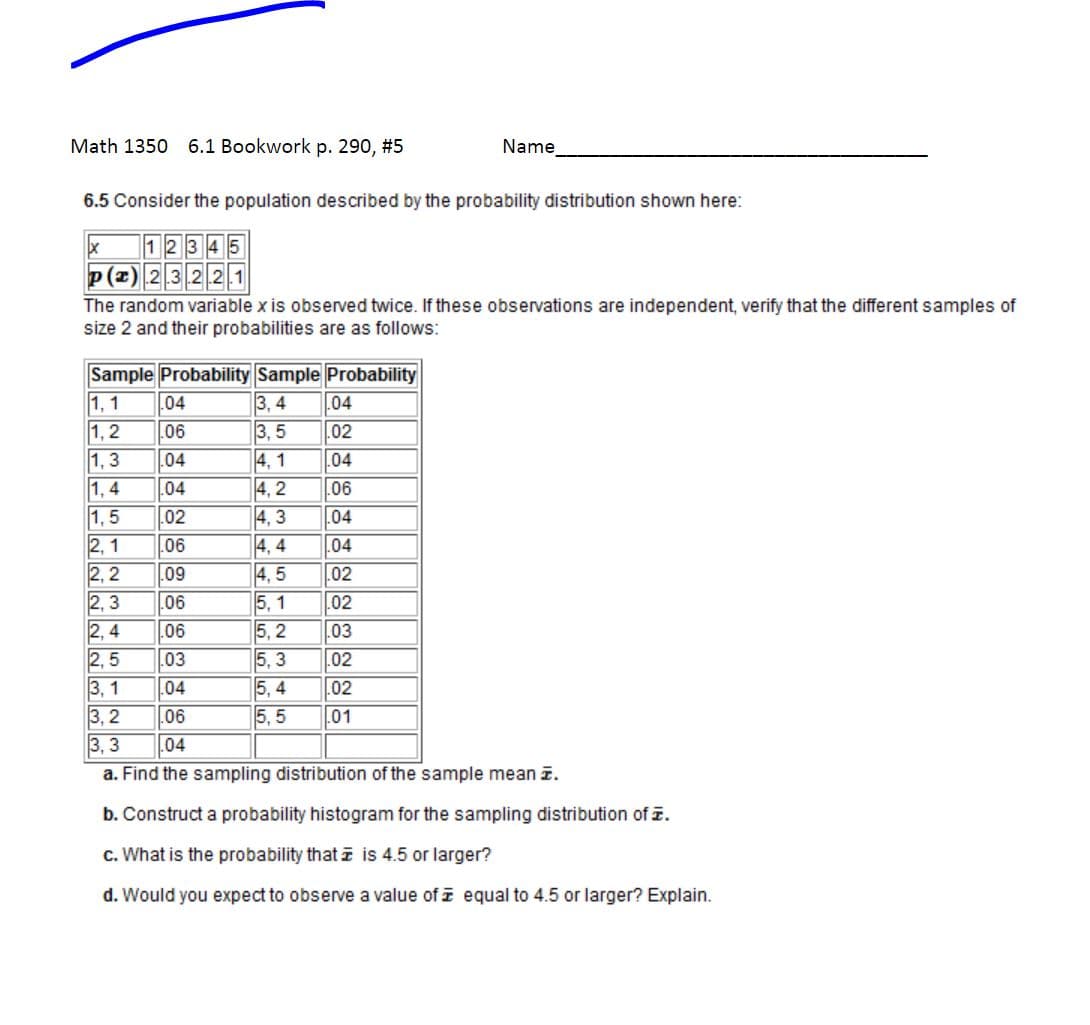 Math 1350 6.1 Bookwork p. 290, #5
Name
6.5 Consider the population described by the probability distribution shown here:
x 12345
P(x) 2.3.2.2.1
The random variable x is observed twice. If these observations are independent, verify that the different samples of
size 2 and their probabilities are as follows:
Sample Probability Sample Probability
1,1 .04
3,4 .04
1,2
.06
3,5
.02
1,3 .04
4,1
.04
1,4
.04
.06
1,5
.02
4,3
.04
2,1 .06
4,4
04
2,2 .09
4,5
.02
2,3 06
5, 1
02
2,4 .06
5,2
.03
2,5 .03
5,3
.02
3, 1 .04
5,4
.02
3,2
06
5,5 .01
3,3 .04
a. Find the sampling distribution of the sample mean z.
b. Construct a probability histogram for the sampling distribution of z.
c. What is the probability that is 4.5 or larger?
d. Would you expect to observe a value of equal to 4.5 or larger? Explain.
44444
4,2
UN
55555