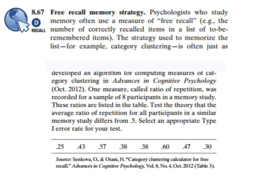 8.67 Free recall memory strategy. Psychologists who study
O memory often use a measure of "free recall" (e.g., the
RECALL number of correctly recalled items in a list of to-be-
remembered items). The strategy used to memorize the
list-for example, category clustering-is often just as
developed an algorithm for computing measures of cat-
egory clustering in Advances in Cognitive Psychology
(Oct. 2012). One measure, called ratio of repetition, was
recorded for a sample of 8 participants in a memory study.
These ratios are listed in the table. Test the theory that the
average ratio of repetition for all participants in a similar
memory study differs from .5. Select an appropriate Type
I error rate for your test.
25 43 57 38 .38 .60
.47 .30
Source: Senkova, O., & Otani, H. "Category clustering calculator for free
recall." Advances in Cognitive Psychology, Vol. 8, No. 4, Oct. 2012 (Table 3).